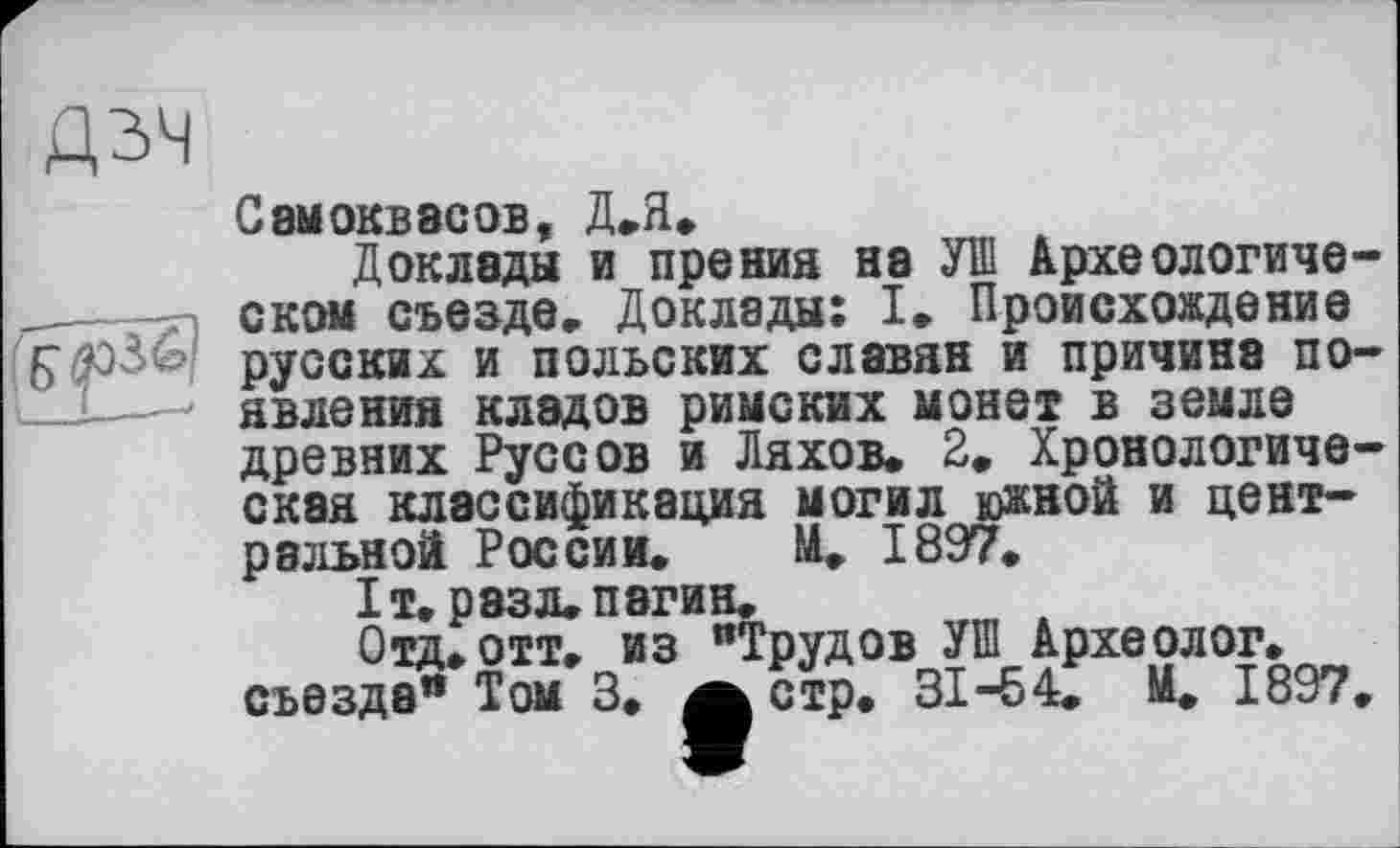 ﻿дзч
Самоквасов, Д.Я.
Доклады и прения на УШ Археологическом съезде. Доклады: I. Происхождение русских и польских славян и причина по-__L—< явления кладов римских монет в земле древних Руссов и Ляхов. 2. Хронологическая классификация могил южной и центральной России. И, 1897.
ІТ. Р83Л.П8ГИН.
Отд, отт. из "Трудов УШ Археолог, съезда“ Том 3. а стр. 31-54, М, 1897,